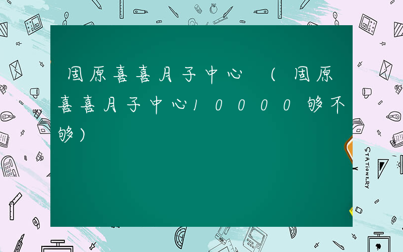固原喜喜月子中心 (固原喜喜月子中心10000够不够)